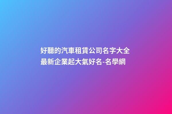 好聽的汽車租賃公司名字大全 最新企業起大氣好名-名學網